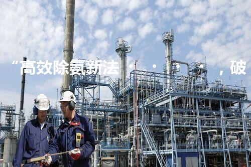 “高效除氨新法，破解氨氮廢水超標(biāo)難題”